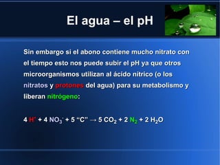 El agua – el pH

Sin embargo si el abono contiene mucho nitrato con
el tiempo esto nos puede subir el pH ya que otros
microorganismos utilizan al ácido nítrico (o los
nitratos y protones del agua) para su metabolismo y
liberan nitrógeno:


4 H+ + 4 NO3- + 5 “C” → 5 CO2 + 2 N2 + 2 H2O
 