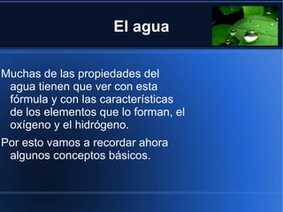 El agua

Muchas de las propiedades del
 agua tienen que ver con esta
 fórmula y con las características
 de los elementos que lo forman, el
 oxígeno y el hidrógeno.
Por esto vamos a recordar ahora
 algunos conceptos básicos.
 