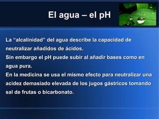 El agua – el pH

La “alcalinidad” del agua describe la capacidad de
neutralizar añadidos de ácidos.
Sin embargo el pH puede subir al añadir bases como en
agua pura.
En la medicina se usa el mismo efecto para neutralizar una
acidez demasiado elevada de los jugos gástricos tomando
sal de frutas o bicarbonato.
 