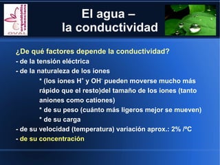 El agua –
              la conductividad
¿De qué factores depende la conductividad?
- de la tensión eléctrica
- de la naturaleza de los iones
         * (los iones H+ y OH- pueden moverse mucho más
         rápido que el resto)del tamaño de los iones (tanto
         aniones como cationes)
         * de su peso (cuánto más ligeros mejor se mueven)
         * de su carga
- de su velocidad (temperatura) variación aprox.: 2% /ºC
- de su concentración
 