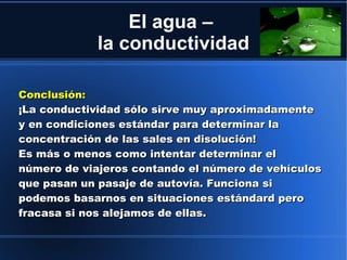 El agua –
             la conductividad

Conclusión:
¡La conductividad sólo sirve muy aproximadamente
y en condiciones estándar para determinar la
concentración de las sales en disolución!
Es más o menos como intentar determinar el
número de viajeros contando el número de vehículos
que pasan un pasaje de autovía. Funciona si
podemos basarnos en situaciones estándard pero
fracasa si nos alejamos de ellas.
 