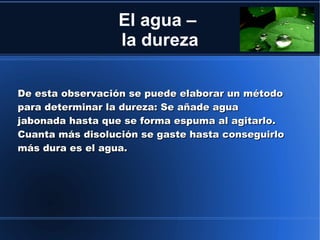 El agua –
                  la dureza

De esta observación se puede elaborar un método
para determinar la dureza: Se añade agua
jabonada hasta que se forma espuma al agitarlo.
Cuanta más disolución se gaste hasta conseguirlo
más dura es el agua.
 