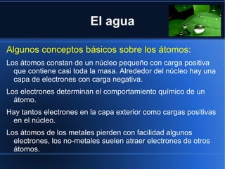 El agua

Algunos conceptos básicos sobre los átomos:
Los átomos constan de un núcleo pequeño con carga positiva
  que contiene casi toda la masa. Alrededor del núcleo hay una
  capa de electrones con carga negativa.
Los electrones determinan el comportamiento químico de un
  átomo.
Hay tantos electrones en la capa exterior como cargas positivas
 en el núcleo.
Los átomos de los metales pierden con facilidad algunos
  electrones, los no-metales suelen atraer electrones de otros
  átomos.
 