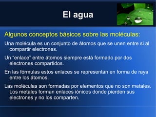El agua

Algunos conceptos básicos sobre las moléculas:
Una molécula es un conjunto de átomos que se unen entre si al
 compartir electrones.
Un “enlace” entre átomos siempre está formado por dos
 electrones compartidos.
En las fórmulas estos enlaces se representan en forma de raya
  entre los átomos.
Las moléculas son formadas por elementos que no son metales.
  Los metales forman enlaces iónicos donde pierden sus
  electrones y no los comparten.
 