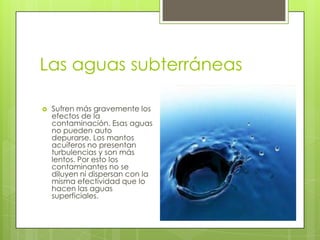 Las aguas subterráneas

   Sufren más gravemente los
    efectos de la
    contaminación. Esas aguas
    no pueden auto
    depurarse. Los mantos
    acuíferos no presentan
    turbulencias y son más
    lentos. Por esto los
    contaminantes no se
    diluyen ni dispersan con la
    misma efectividad que lo
    hacen las aguas
    superficiales.
 