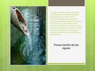 Las aguas residuales no tratadas
constituyen uno de los mayores
riesgos para la salud. Son el
principal medio de difusión de
muchas enfermedades infecciosas
.Se calcula el 1200 millones de
personas no tienen acceso a agua
potable tratada. Un número mayor
vive en los lugares en los que no
existen sistemas de alcantarillado y
tratamiento.




    Preservación de las
           aguas
 