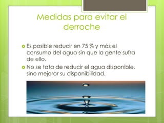 Medidas para evitar el
            derroche

 Es posible reducir en 75 % y más el
  consumo del agua sin que la gente sufra
  de ello.
 No se tata de reducir el agua disponible,
  sino mejorar su disponibilidad.
 