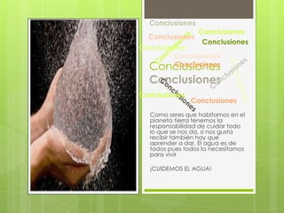 Conclusiones
                 Conclusiones
  Conclusiones
                  Conclusiones
Conclusiones
         Conclusiones
  Conclusiones
         Conclusiones

  Conclusiones
Conclusiones
               Conclusiones
  Como seres que habitamos en el
  planeta tierra tenemos la
  responsabilidad de cuidar todo
  lo que se nos da, si nos gusta
  recibir también hay que
  aprender a dar. El agua es de
  todos pues todos la necesitamos
  para vivir

  ¡CUIDEMOS EL AGUA!
 