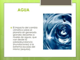 AGUA



   El impacto del cambio
    climático sobre el
    planeta ah generado
    grandes desastres a
    niveles de aguas, que
    van desde la
    sobreabundancia
    (inundaciones) a la
    extrema escasez del
    mismo (sequías).
 