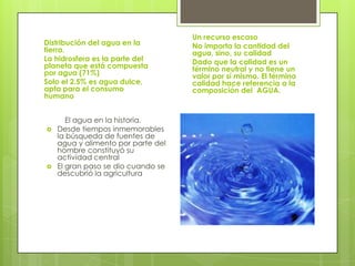 Un recurso escaso
Distribución del agua en la         No importa la cantidad del
tierra.                             agua, sino, su calidad
La hidrosfera es la parte del       Dado que la calidad es un
planeta que está compuesta          término neutral y no tiene un
por agua (71%)                      valor por sí mismo. El término
Solo el 2.5% es agua dulce,         calidad hace referencia a la
apta para el consumo                composición del AGUA.
humano


       El agua en la historia.
   Desde tiempos inmemorables
    la búsqueda de fuentes de
    agua y alimento por parte del
    hombre constituyó su
    actividad central
   El gran paso se dio cuando se
    descubrió la agricultura
 