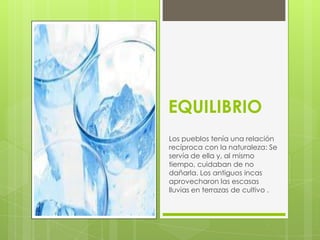 EQUILIBRIO
Los pueblos tenía una relación
recíproca con la naturaleza: Se
servía de ella y, al mismo
tiempo, cuidaban de no
dañarla. Los antiguos incas
aprovecharon las escasas
lluvias en terrazas de cultivo .
 