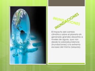 El impacto del cambio
climático sobre el planeta ah
generado grandes desastres a
niveles de aguas, que van
desde la sobreabundancia
(inundaciones) a la extrema
escasez del mismo (sequías).
 