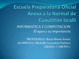 INFORMATICA Y COMPUTACION
       El agua y su importancia

     PROFESOR(A): Rocio Rivera Arnaiz
ALUMNO(A): Michelle Lecourtois Pacheco
                 GRADO: 1° GRUPO: 1
                                     .
 