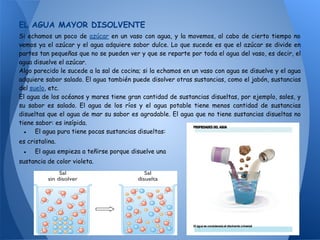 EL AGUA MAYOR DISOLVENTE
Si echamos un poco de azúcar en un vaso con agua, y la movemos, al cabo de cierto tiempo no
vemos ya el azúcar y el agua adquiere sabor dulce. Lo que sucede es que el azúcar se divide en
partes tan pequeñas que no se pueden ver y que se reparte por toda el agua del vaso, es decir, el
agua disuelve el azúcar.
Algo parecido le sucede a la sal de cocina; si la echamos en un vaso con agua se disuelve y el agua
adquiere sabor salado. El agua también puede disolver otras sustancias, como el jabón, sustancias
del suelo, etc.
El agua de los océanos y mares tiene gran cantidad de sustancias disueltas, por ejemplo, sales, y
su sabor es salado. El agua de los ríos y el agua potable tiene menos cantidad de sustancias
disueltas que el agua de mar su sabor es agradable. El agua que no tiene sustancias disueltas no
tiene sabor: es insípida.
  ● El agua pura tiene pocas sustancias disueltas:
es cristalina.
 ●    El agua empieza a teñirse porque disuelve una
sustancia de color violeta.
 