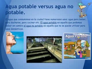 Agua potable versus agua no
potable.
El agua que consumimos en la ciudad tiene numerosos usos: agua para beber,
para ducharse, para cocinar etc. El agua potable es aquella que podemos
beber en cambio el agua no potable es aquella que no se puede utilizar para
usos domésticos.
 