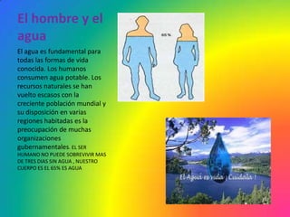 El hombre y el
agua
El agua es fundamental para
todas las formas de vida
conocida. Los humanos
consumen agua potable. Los
recursos naturales se han
vuelto escasos con la
creciente población mundial y
su disposición en varias
regiones habitadas es la
preocupación de muchas
organizaciones
gubernamentales. EL SER
HUMANO NO PUEDE SOBREVIVIR MAS
DE TRES DIAS SIN AGUA , NUESTRO
CUERPO ES EL 65% ES AGUA
 