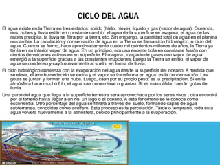 CICLO DEL AGUA
El agua existe en la Tierra en tres estados: solido (hielo, nieve), liquido y gas (vapor de agua). Oceanos,
     rios, nubes y lluvia están en constante cambio: el agua de la superficie se evapora, el agua de las
     nubes precipita, la lluvia se filtra por la tierra, etc. Sin embargo, la cantidad total de agua en el planeta
     no cambia. La circulación y conservación de agua en la Tierra se llama ciclo hidrológico, o ciclo del
     agua. Cuando se formo, hace aproximadamente cuatro mil quinientos millones de años, la Tierra ya
     tenía en su interior vapor de agua. En un principio, era una enorme bola en constante fusión con
     cientos de volcanes activos en su superficie. El magma , cargado de gases con vapor de agua,
     emergió a la superficie gracias a las constantes erupciones. Luego la Tierra se enfrio, el vapor de
     agua se condenso y cayó nuevamente al suelo en forma de lluvia.
El ciclo hidrológico comienza con la evaporación del agua desde la superficie del oceano. A medida que
     se eleva, el aire humedecido se enfria y el vapor se transforma en agua: es la condensación. Las
     gotas se juntan y forman una nube. Luego, caen por su propio peso: es la precipitación. Si en la
     atmósfera hace mucho frío, el agua cae como nieve o granizo. Si es más cálida, caerán gotas de
     lluvia.
Una parte del agua que llega a la superficie terrestre sera aprovechada por los seres vivos ; otra escurrirá
     por el terreno hasta llegar a un rio, un lago o el océano. A este fenómeno se le conoce como
     escorrentía. Otro porcentaje del agua se filtrará a través del suelo, formando capas de agua
     subterranea, conocidas como acuifero. Este proceso es la percolación. Tarde o temprano, toda esta
     agua volvera nuevamente a la atmósfera, debido principalmente a la evaporación.
 