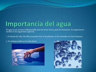 El agua es un recurso indispensable para los seres vivos y para los humanos. Su importancia
estriba en los siguientes aspectos:

1. Es fuente de vida: Sin ella no puede vivir ni las plantas, ni los animales ni el ser humano.

2. Es indispensable en la vida diaria:
 