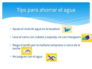 Tips para ahorrar el agua


Ajusta el nivel de agua en la lavadora

Lava el carro con cubeta y esponja, no con manguera

Riega el jardín por la mañana temprano o cerca de la
noche

No juegues con el agua
 