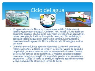 Ciclo del agua


 El agua existe en la Tierra en tres estados: sólido (hielo, nieve),
líquido y gas (vapor de agua). Océanos, ríos, nubes y lluvia están en
constante cambio: el agua de la superficie se evapora, el agua de las
nubes precipita, la lluvia se filtra por la tierra, etc. Sin embargo, la
cantidad total de agua en el planeta no cambia. La circulación y
conservación de agua en la Tierra se llama ciclo hidrológico, o ciclo
del agua.
Cuando se formó, hace aproximadamente cuatro mil quinientos
millones de años, la Tierra ya tenía en su interior vapor de agua. En
un principio, era una enorme bola en constante fusión con cientos
de volcanes activos en su superficie. El magma, cargado de gases
con vapor de agua, emergió a la superficie gracias a las constantes
erupciones. Luego la Tierra se enfrió, el vapor de agua se condensó
y cayó nuevamente al suelo en forma de lluvia.
 