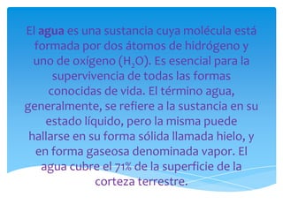 El agua es una sustancia cuya molécula está
  formada por dos átomos de hidrógeno y
  uno de oxígeno (H2O). Es esencial para la
      supervivencia de todas las formas
     conocidas de vida. El término agua,
generalmente, se refiere a la sustancia en su
    estado líquido, pero la misma puede
 hallarse en su forma sólida llamada hielo, y
  en forma gaseosa denominada vapor. El
   agua cubre el 71% de la superficie de la
              corteza terrestre.
 