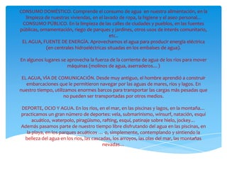 CONSUMO DOMÉSTICO. Comprende el consumo de agua en nuestra alimentación, en la
  limpieza de nuestras viviendas, en el lavado de ropa, la higiene y el aseo personal...
 CONSUMO PÚBLICO. En la limpieza de las calles de ciudades y pueblos, en las fuentes
públicas, ornamentación, riego de parques y jardines, otros usos de interés comunitario,
                                            etc..
 EL AGUA, FUENTE DE ENERGÍA. Aprovechamos el agua para producir energía eléctrica
             (en centrales hidroeléctricas situadas en los embalses de agua).

En algunos lugares se aprovecha la fuerza de la corriente de agua de los ríos para mover
                      máquinas (molinos de agua, aserraderos…)

 EL AGUA, VÍA DE COMUNICACIÓN. Desde muy antiguo, el hombre aprendió a construir
   embarcaciones que le permitieron navegar por las aguas de mares, ríos y lagos. En
nuestro tiempo, utilizamos enormes barcos para transportar las cargas más pesadas que
                     no pueden ser transportadas por otros medios.

DEPORTE, OCIO Y AGUA. En los ríos, en el mar, en las piscinas y lagos, en la montaña…
practicamos un gran número de deportes: vela, submarinismo, winsurf, natación, esquí
     acuático, waterpolo, piragüismo, rafting, esquí, patinaje sobre hielo, jockey…
Además pasamos parte de nuestro tiempo libre disfrutando del agua en las piscinas, en
  la playa, en los parques acuáticos … o, simplemente, contemplando y sintiendo la
  belleza del agua en los ríos, las cascadas, los arroyos, las olas del mar, las montañas
                                         nevadas…
 