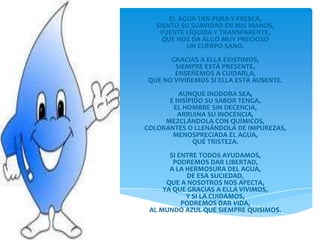 EL AGUA TAN PURA Y FRESCA,
   SIENTO SU SUAVIDAD EN MIS MANOS,
    FUENTE LÍQUIDA Y TRANSPARENTE,
     QUE NOS DA ALGO MUY PRECIOSO
            UN CUERPO SANO.
       GRACIAS A ELLA EXISTIMOS,
        SIEMPRE ESTÁ PRESENTE,
        ENSEÑEMOS A CUIDARLA,
 QUE NO VIVIREMOS SI ELLA ESTÁ AUSENTE.
         AUNQUE INODORA SEA,
      E INSÍPIDO SU SABOR TENGA,
       EL HOMBRE SIN DECENCIA,
         ARRUINA SU INOCENCIA,
     MEZCLÁNDOLA CON QUÍMICOS,
COLORANTES O LLENÁNDOLA DE IMPUREZAS,
       MENOSPRECIADA EL AGUA,
             QUÉ TRISTEZA.
       SI ENTRE TODOS AYUDAMOS,
        PODREMOS DAR LIBERTAD,
       A LA HERMOSURA DEL AGUA,
            DE ESA SUCIEDAD,
      QUE A NOSOTROS NOS AFECTA,
     YA QUE GRACIAS A ELLA VIVIMOS,
            Y SI LA CUIDAMOS,
           PODREMOS DAR VIDA,
 AL MUNDO AZUL QUE SIEMPRE QUISIMOS.
 
