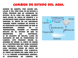 Cambios de estado del agua.
Cuando un cuerpo, por acción del
calor o del frío pasa de un estado a
otro, decimos que ha cambiado de
estado. En el caso del agua: cuando
hace calor, el hielo se derrite y si
calentamos agua líquida vemos que se
evapora. El resto de las sustancias
también puede cambiar de estado si
se modifican las condiciones en que se
encuentran.     Además       de     la
temperatura, también la presión
influye en el estado en que se
encuentran        las       sustancias.
Si se calienta un sólido, llega un
momento en que se transforma en
líquido. Este proceso recibe el
nombre de fusión. El punto de fusión
es la temperatura que debe alcanzar
una sustancia sólida para fundirse.
Cada sustancia posee un punto de
fusión característico. Por ejemplo,
el punto de fusión del agua pura es 0
°C a la presión atmosférica normal.
Si   calentamos     un   líquido,   se
 
