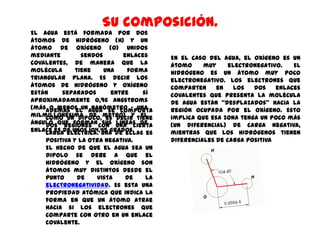 Su composición.
El agua está formada por dos
átomos de hidrógeno (H) y un
átomo de oxígeno (O) unidos
mediante        sendos       enlaces    En el caso del agua, el oxígeno es un
covalentes, de manera que la            átomo     muy     electronegativo.   El
molécula      tiene    una    forma     hidrógeno es un átomo muy poco
triangular plana. Es decir los          electronegativo. Los electrones que
átomos de hidrógeno y oxígeno           comparten     en    los  dos    enlaces
están     separados      entre    sí    covalentes que presenta la molécula
aproximadamente 0,96 Angstroms          de agua están “desplazados” hacia la
(másAdemás el agua se comporta
      o menos un nanómetro – una        región ocupada por el oxígeno. Esto
milmillonésima de metro) y tiene
     como un dipolo, es decir el        implica que esa zona tenga un poco más
ángulo que forman con una cierta
     dos regiones     sus líneas de     (un diferencial) de carga negativa,
enlace es de unos 104,45 grados.
     carga eléctrica. Una de ellas es   mientras que los hidrógenos tienen
    positiva y la otra negativa.        diferenciales de carga positiva
    El hecho de que el agua sea un
    dipolo se debe a que el
    hidrógeno y el oxígeno son
    átomos muy distintos desde el
    punto     de    vista    de  la
    electronegatividad. Es esta una
    propiedad atómica que indica la
    forma en que un átomo atrae
    hacia si los electrones que
    comparte con otro en un enlace
    covalente.
 