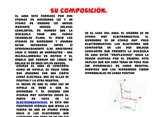 Su composición.
El agua está formada por dos
átomos de hidrógeno (H) y un
átomo de oxígeno (O) unidos
mediante         sendos       enlaces
covalentes, de manera que la
molécula       tiene    una    forma     En el caso del agua, el oxígeno es un
triangular plana. Es decir los           átomo     muy     electronegativo.   El
átomos de hidrógeno y oxígeno            hidrógeno es un átomo muy poco
están      separados      entre     sí   electronegativo. Los electrones que
aproximadamente 0,96 Angstroms           comparten     en    los  dos    enlaces
(más o menos un nanómetro – una          covalentes que presenta la molécula
milmillonésima de metro) y el            de agua están “desplazados” hacia la
ángulo que forman sus líneas de          región ocupada por el oxígeno. Esto
enlace es de unos 104,45 grados.         implica que esa zona tenga un poco más
 Además el agua se comporta              (un diferencial) de carga negativa,
 como un dipolo, es decir tiene          mientras que los hidrógenos tienen
 dos regiones con una cierta             diferenciales de carga positiva
 carga eléctrica. Una de ellas es
 positiva y la otra negativa.
 El hecho de que el agua sea un
 dipolo se debe a que el
 hidrógeno y el oxígeno son
 átomos muy distintos desde el
 punto      de    vista    de    la
 electronegatividad. Es esta una
 propiedad atómica que indica la
 forma en que un átomo atrae
 hacia si los electrones que
 