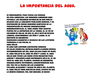 La importancia del agua.
Es fundamental para todas las formas
de vida conocidas. Los humanos consumen agua
potable. Los recursos naturales se han vuelto
escasos con la creciente población mundial y su
disposición en varias regiones habitadas es la
preocupación de muchas organizaciones
gubernamentales. El agua cubre tres cuartas
partes de la superficie de la Tierra. El 3% de su
volumen es dulce. De ese 3%, un 1% está en estado
líquido, componiendo los ríos y lagos. El 2%
restante se encuentra
formando casquetes o banquisa en las latitudes
próximas a los polos. El
agua dulce
Es agua que contiene cantidades mínimas
de sales disueltas, especialmente cloruro sódico,
distinguiéndose así del agua salada (agua de mar).
El agua dulce es el agua de ríos y lagos. El agua
dulce que todos los seres vivos necesitan para
crecer y desarrollarse representa sólo el 3% de
toda el agua del planeta. Además se encuentra
desigualmente distribuida, concentrándose más
del 90% de la misma en los casquetes
polares, glaciares y masas de hielo del planeta.
El agua dulce tiene múltiples usos, aparte de ser
la bebida esencial del ser humano. Es usada
 