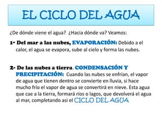 EL CICLO DEL AGUA
¿De dónde viene el agua? ¿Hacia dónde va? Veamos:
1- Del mar a las nubes, EVAPORACIÓN: Debido a el
  calor, el agua se evapora, sube al cielo y forma las nubes.


2- De las nubes a tierra. CONDENSACIÓN Y
  PRECIPITACIÓN: Cuando las nubes se enfrían, el vapor
  de agua que tienen dentro se convierte en lluvia, si hace
  mucho frío el vapor de agua se convertirá en nieve. Esta agua
  que cae a la tierra, formará ríos o lagos, que devolverá el agua
  al mar, completando asi el CICLO DEL AGUA
 