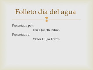 Folleto día del agua
            
Presentado por:
              Erika Julieth Patiño
Presentado a:
              Víctor Hugo Torres
 