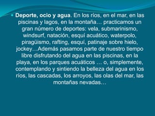  Deporte, ocio y agua. En los ríos, en el mar, en las
  piscinas y lagos, en la montaña… practicamos un
    gran número de deportes: vela, submarinismo,
     windsurf, natación, esquí acuático, waterpolo,
    piragüismo, rafting, esquí, patinaje sobre hielo,
 jockey…Además pasamos parte de nuestro tiempo
    libre disfrutando del agua en las piscinas, en la
 playa, en los parques acuáticos … o, simplemente,
 contemplando y sintiendo la belleza del agua en los
 ríos, las cascadas, los arroyos, las olas del mar, las
                  montañas nevadas…
 
