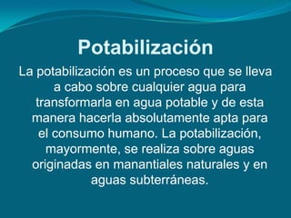 Potabilización
La potabilización es un proceso que se lleva
       a cabo sobre cualquier agua para
   transformarla en agua potable y de esta
  manera hacerla absolutamente apta para
    el consumo humano. La potabilización,
     mayormente, se realiza sobre aguas
  originadas en manantiales naturales y en
             aguas subterráneas.
 