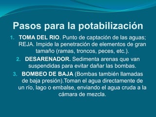 Pasos para la potabilización
1. TOMA DEL RIO. Punto de captación de las aguas;
   REJA. Impide la penetración de elementos de gran
           tamaño (ramas, troncos, peces, etc.).
  2. DESARENADOR. Sedimenta arenas que van
       suspendidas para evitar dañar las bombas.
 3. BOMBEO DE BAJA (Bombas también llamadas
    de baja presión).Toman el agua directamente de
   un río, lago o embalse, enviando el agua cruda a la
                    cámara de mezcla.
 