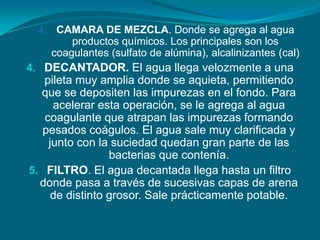 4.    CAMARA DE MEZCLA. Donde se agrega al agua
           productos químicos. Los principales son los
       coagulantes (sulfato de alúmina), alcalinizantes (cal)
4. DECANTADOR. El agua llega velozmente a una
   pileta muy amplia donde se aquieta, permitiendo
  que se depositen las impurezas en el fondo. Para
     acelerar esta operación, se le agrega al agua
   coagulante que atrapan las impurezas formando
   pesados coágulos. El agua sale muy clarificada y
    junto con la suciedad quedan gran parte de las
                 bacterias que contenía.
5. FILTRO. El agua decantada llega hasta un filtro
  donde pasa a través de sucesivas capas de arena
     de distinto grosor. Sale prácticamente potable.
 