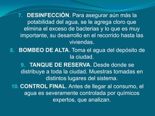 7. DESINFECCIÓN. Para asegurar aún más la
       potabilidad del agua, se le agrega cloro que
     elimina el exceso de bacterias y lo que es muy
    importante, su desarrollo en el recorrido hasta las
                          viviendas.
8. BOMBEO DE ALTA. Toma el agua del depósito de
                          la ciudad.
    9. TANQUE DE RESERVA. Desde donde se
    distribuye a toda la ciudad. Muestras tomadas en
               distintos lugares del sistema.
10. CONTROL FINAL. Antes de llegar al consumo, el
      agua es severamente controlada por químicos
                  expertos, que analizan.
 