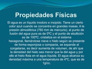 Propiedades Físicas
El agua es un líquido inodoro e insípido. Tiene un cierto
 color azul cuando se concentra en grandes masas. A la
 presión atmosférica (760 mm de mercurio), el punto de
 fusión del agua pura es de 0ºC y el punto de ebullición
            es de 100ºC, cristaliza en el sistema
 hexagonal, llamándose nieve o hielo según se presente
      de forma esponjosa o compacta, se expande al
  congelarse, es decir aumenta de volumen, de ahí que
  la densidad del hielo sea menor que la del agua y por
 ello el hielo flota en el agua líquida. El agua alcanza su
 densidad máxima a una temperatura de 4ºC, que es de
                             1g/cc.
 