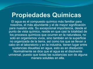 Propiedades Químicas
   El agua es el compuesto químico más familiar para
  nosotros, el más abundante y el de mayor significación
para nuestra vida. Su excepcional importancia, desde el
punto de vista químico, reside en que casi la totalidad de
 los procesos químicos que ocurren en la naturaleza, no
 solo en organismos vivos, sino también en la superficie
 no organizada de la tierra, así como los que se llevan a
cabo en el laboratorio y en la industria, tienen lugar entre
   sustancias disueltas en agua, esto es en disolución.
    Normalmente se dice que el agua es el disolvente
universal, puesto que todas las sustancias son de alguna
                  manera solubles en ella.
 