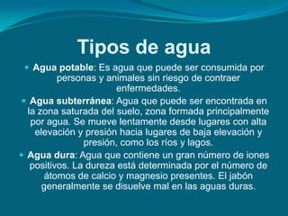 Tipos de agua
  Agua potable: Es agua que puede ser consumida por
          personas y animales sin riesgo de contraer
                       enfermedades.
 Agua subterránea: Agua que puede ser encontrada en
  la zona saturada del suelo, zona formada principalmente
   por agua. Se mueve lentamente desde lugares con alta
    elevación y presión hacia lugares de baja elevación y
                presión, como los ríos y lagos.
 Agua dura: Agua que contiene un gran número de iones
   positivos. La dureza está determinada por el número de
       átomos de calcio y magnesio presentes. El jabón
      generalmente se disuelve mal en las aguas duras.
 