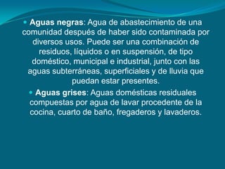  Aguas negras: Agua de abastecimiento de una
comunidad después de haber sido contaminada por
   diversos usos. Puede ser una combinación de
     residuos, líquidos o en suspensión, de tipo
   doméstico, municipal e industrial, junto con las
 aguas subterráneas, superficiales y de lluvia que
              puedan estar presentes.
   Aguas grises: Aguas domésticas residuales
  compuestas por agua de lavar procedente de la
  cocina, cuarto de baño, fregaderos y lavaderos.
 