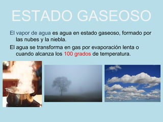 ESTADO GASEOSO
El vapor de agua es agua en estado gaseoso, formado por
   las nubes y la niebla.
El agua se transforma en gas por evaporación lenta o
   cuando alcanza los 100 grados de temperatura.
 