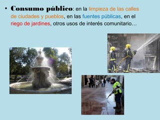 • Consumo público: en la limpieza de las calles
  de ciudades y pueblos, en las fuentes públicas, en el
  riego de jardines, otros usos de interés comunitario…
 