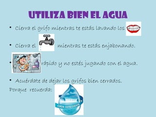 UTILIZA BIEN EL AGUA
• Cierra el grifo mientras te estás lavando los

• Cierra el         mientras te estás enjabonando.

•             rápido y no estés jugando con el agua.

• Acuérdate de dejar los grifos bien cerrados.
Porque recuerda:
 