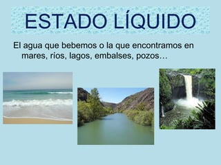ESTADO LÍQUIDO
El agua que bebemos o la que encontramos en
  mares, ríos, lagos, embalses, pozos…
 