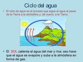 Ciclo del agua
• El ciclo de agua es el proceso que sigue el agua al pasar
  de la Tierra a la atmósfera y, de nuevo, a la Tierra.




• El SOL calienta el agua del mar y ríos; eso hace
  que el agua se evapore y suba a la atmósfera en
  forma de gas.
 