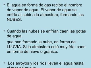 • El agua en forma de gas recibe el nombre
  de vapor de agua. El vapor de agua se
  enfría al subir a la atmósfera, formando las
  NUBES.

• Cuando las nubes se enfrían caen las gotas
  de agua,
  que han formado la nube, en forma de
  LLUVIA. Si la atmósfera está muy fría, caen
  en forma de nieve o granizo.

• Los arroyos y los ríos llevan el agua hasta
 