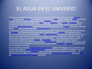 EL AGUA EN EL UNIVERSO
•   Contrario a la creencia popular, el agua es un elemento bastante común en nuestro sistema
    solar, es más, en el universo; principalmente en forma de hielo y, poco menos, de vapor. Constituye
    una gran parte del material que compone los cometas y recientemente se han encontrado
    importantes yacimientos de hielo en la luna. Algunos satélites como Europa y Encélado poseen
    posiblemente agua líquida bajo su gruesa capa de hielo. Esto permite a estas lunas tener una
    especie de tectónica de placas donde el agua líquida cumple el rol del magma en la tierra, mientras
    que el hielo sería el equivalente a lacorteza terrestre.
•   La mayoría del agua que existe en el universo puede haber surgido como derivado de la formación
    de estrellas que posteriormente expulsaron el vapor de agua al explotar. El nacimiento de las
    estrellas suele causar un fuerte flujo de gases y polvo cósmico. Cuando este material colisiona con
    el gas de las zonas exteriores, las ondas de choque producidas comprimen y calientan el gas. Se
    piensa que el agua es producida en este gas cálido y denso.20 Se ha detectado agua en nubes
    interestelares dentro de nuestra galaxia, la Vía Láctea. Estas nubes interestelares pueden
    condensarse eventualmente en forma de una nebulosa solar. Además, se piensa que el agua puede
    ser abundante en otras galaxias, dado que sus componentes (hidrógeno y oxígeno) están entre los
    más comunes del universo.21
•   En julio de 2011, la revista Astrophysical Journal Letters, publicó el hallazgo, en una nube de vapor
    de agua que rodea el cuásar APM 08279+5255 de lo que hasta el momento se configura como la
    mayor reserva de agua en el Universo, unas 140 millones de veces más que en la tierra22 . El
    descubrimiento se debe a un grupo de astrónomos del Jet Propulsion Laboratory (JPL) de la NASA y
    del California Institute of Technology (CALTECH).23 24
 