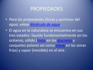 PROPIEDADES
• Para las propiedades físicas y químicas del
  agua, véase Molécula de agua.
• El agua en la naturaleza se encuentra en sus
  tres estados: líquido fundamentalmente en los
  océanos, sólido (hielo en los glaciares y
  casquetes polares así como nieve en las zonas
  frías) y vapor (invisible) en el aire.
 